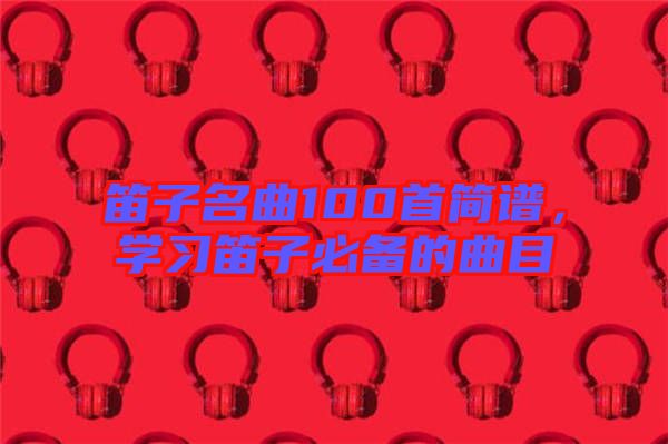 笛子名曲100首簡譜，學(xué)習(xí)笛子必備的曲目