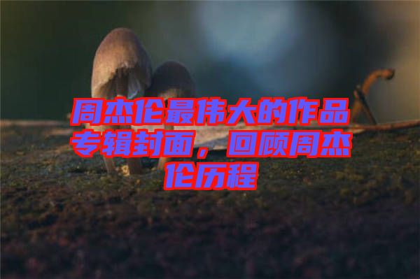 周杰倫最偉大的作品專輯封面，回顧周杰倫歷程