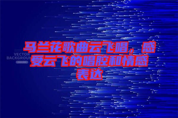 馬蘭花歌曲云飛唱，感受云飛的唱腔和情感表達(dá)