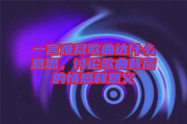 一言難盡歌曲達(dá)什么意思，討論歌曲背后的情感和意義