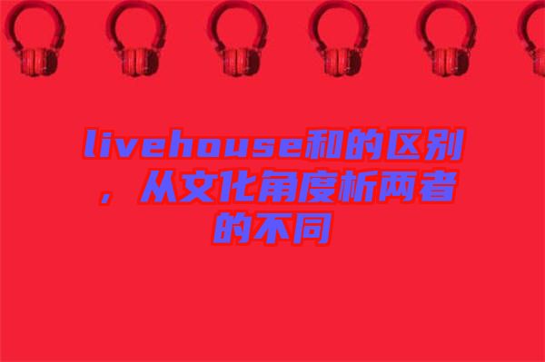 livehouse和的區(qū)別，從文化角度析兩者的不同