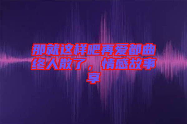 那就這樣吧再愛都曲終人散了，情感故事享