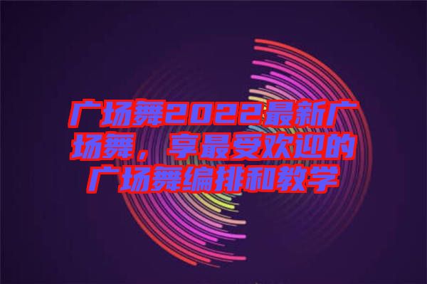 廣場(chǎng)舞2022最新廣場(chǎng)舞，享最受歡迎的廣場(chǎng)舞編排和教學(xué)