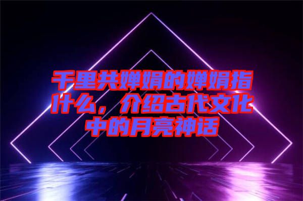 千里共嬋娟的嬋娟指什么，介紹古代文化中的月亮神話