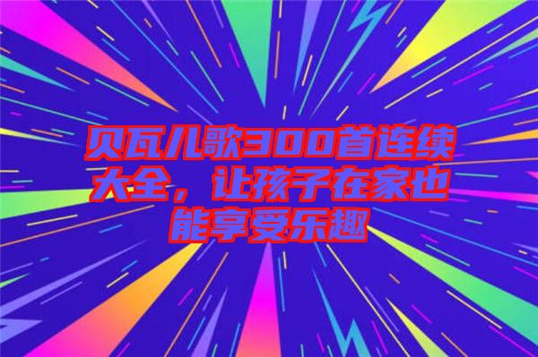 貝瓦兒歌300首連續(xù)大全，讓孩子在家也能享受樂趣