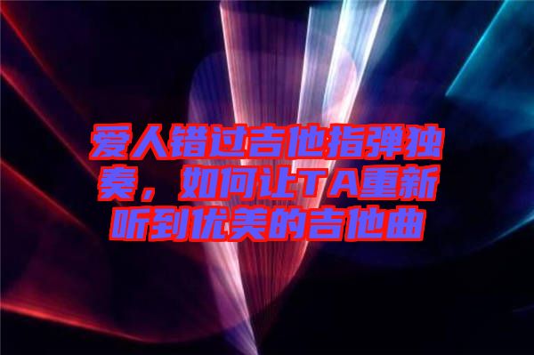 愛人錯過吉他指彈獨奏，如何讓TA重新聽到優(yōu)美的吉他曲