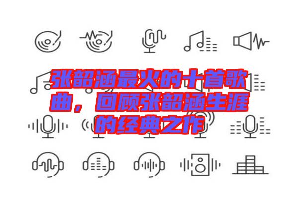 張韶涵最火的十首歌曲，回顧張韶涵生涯的經(jīng)典之作