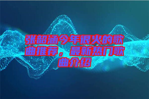 張韶涵今年很火的歌曲推薦，最新熱門歌曲介紹