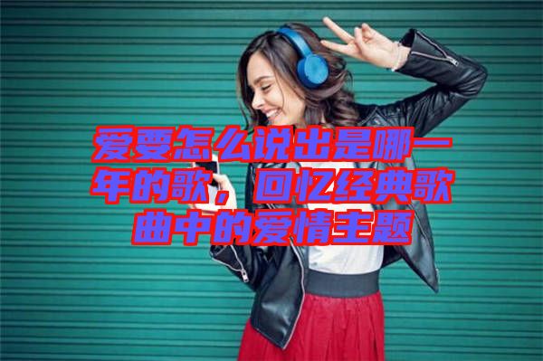 愛要怎么說出是哪一年的歌，回憶經(jīng)典歌曲中的愛情主題