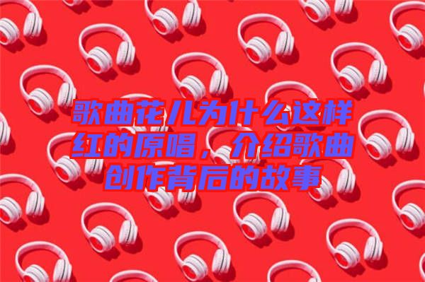 歌曲花兒為什么這樣紅的原唱，介紹歌曲創(chuàng)作背后的故事