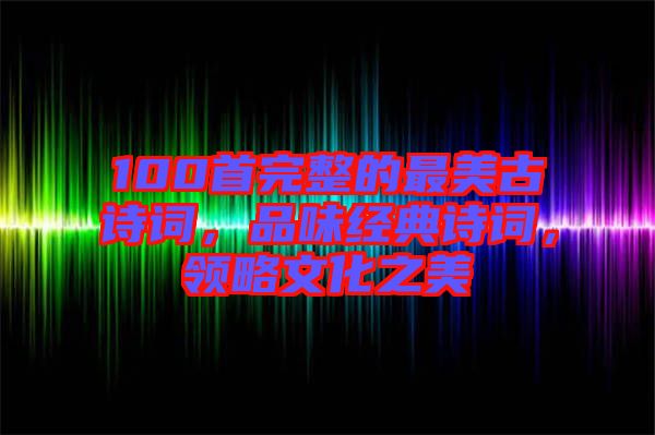 100首完整的最美古詩詞，品味經(jīng)典詩詞，領(lǐng)略文化之美