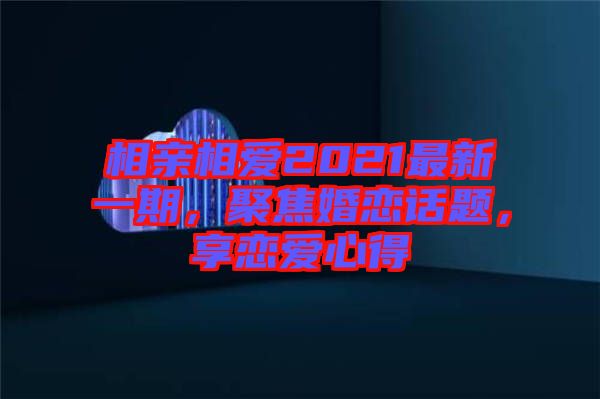 相親相愛2021最新一期，聚焦婚戀話題，享戀愛心得