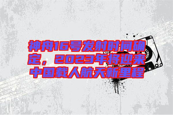 神舟16號(hào)發(fā)射時(shí)間確定，2023年將迎來(lái)中國(guó)載人航天新里程