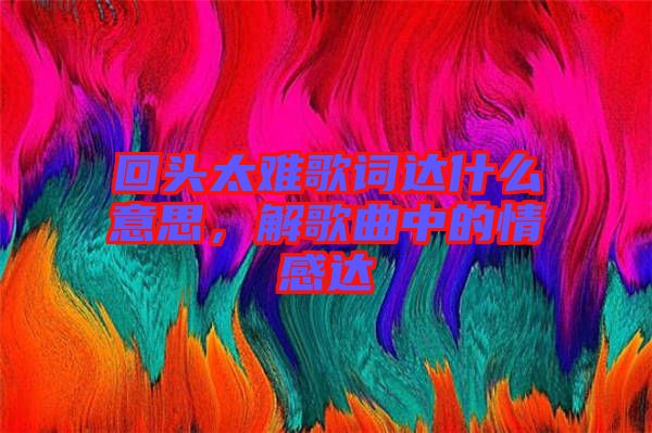 回頭太難歌詞達(dá)什么意思，解歌曲中的情感達(dá)