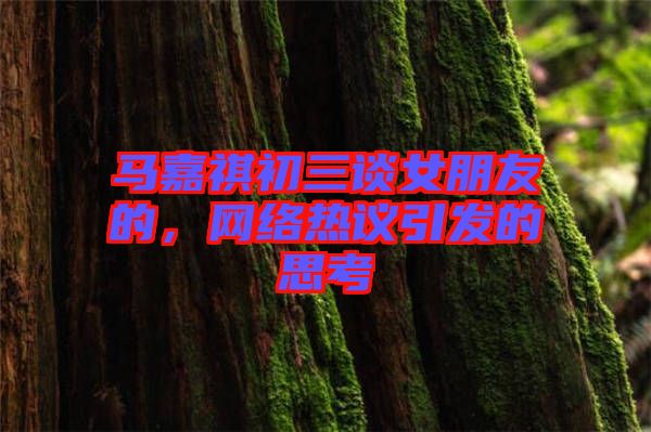 馬嘉祺初三談女朋友的，網(wǎng)絡(luò)熱議引發(fā)的思考