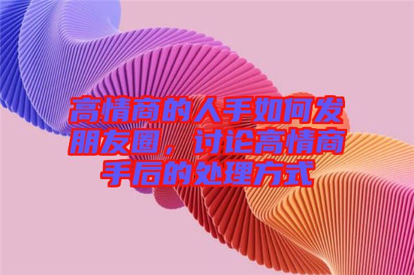 高情商的人手如何發(fā)朋友圈，討論高情商手后的處理方式