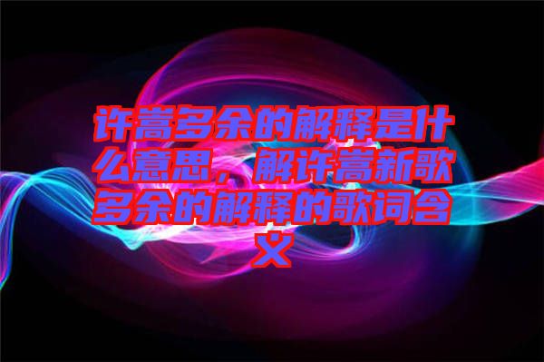 許嵩多余的解釋是什么意思，解許嵩新歌多余的解釋的歌詞含義