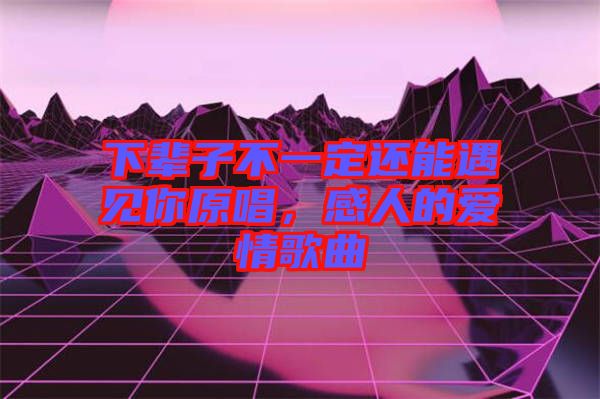 下輩子不一定還能遇見你原唱，感人的愛情歌曲