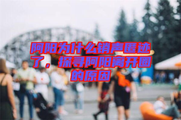 阿陽為什么銷聲匿跡了，探尋阿陽離開圈的原因