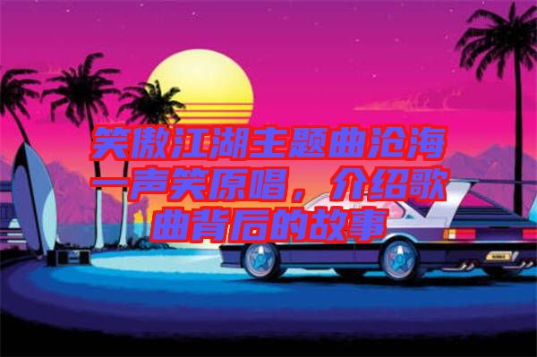 笑傲江湖主題曲滄海一聲笑原唱，介紹歌曲背后的故事