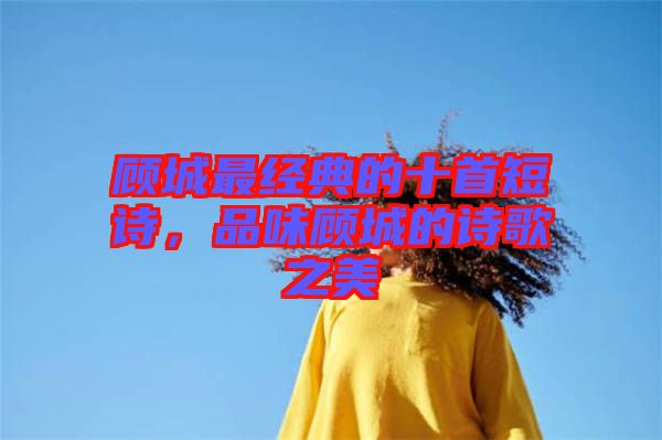 顧城最經(jīng)典的十首短詩，品味顧城的詩歌之美