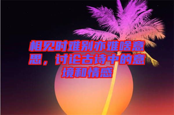 相見時(shí)難別亦難啥意思，討論古詩中的意境和情感