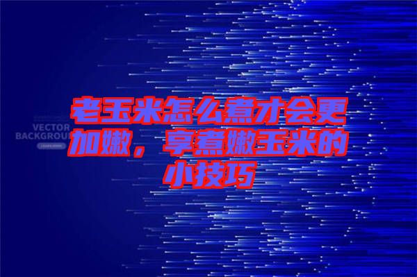 老玉米怎么煮才會更加嫩，享煮嫩玉米的小技巧