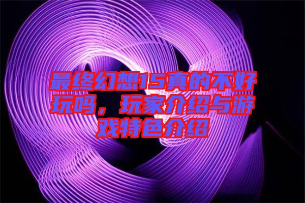 最終幻想15真的不好玩嗎，玩家介紹與游戲特色介紹