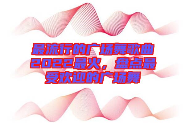 最流行的廣場舞歌曲2022最火，盤點(diǎn)最受歡迎的廣場舞