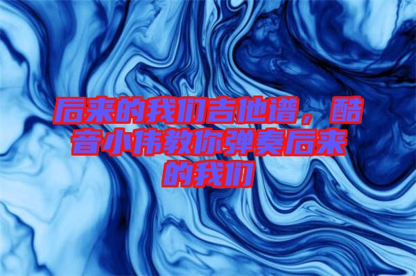 后來的我們吉他譜，酷音小偉教你彈奏后來的我們