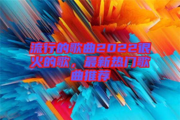 流行的歌曲2022很火的歌，最新熱門歌曲推薦