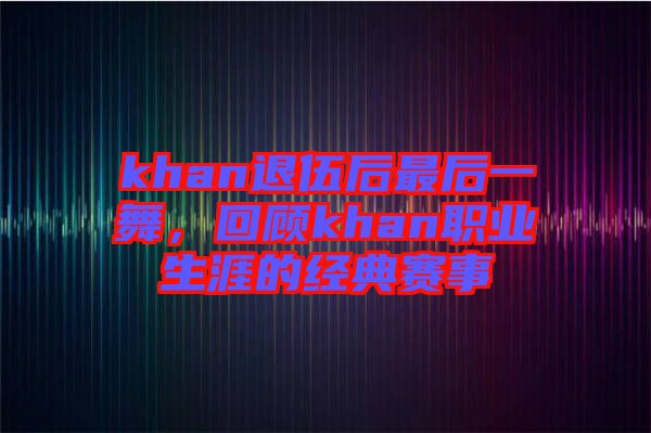 khan退伍后最后一舞，回顧khan職業(yè)生涯的經(jīng)典賽事