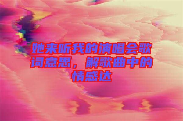 她來聽我的演唱會歌詞意思，解歌曲中的情感達(dá)