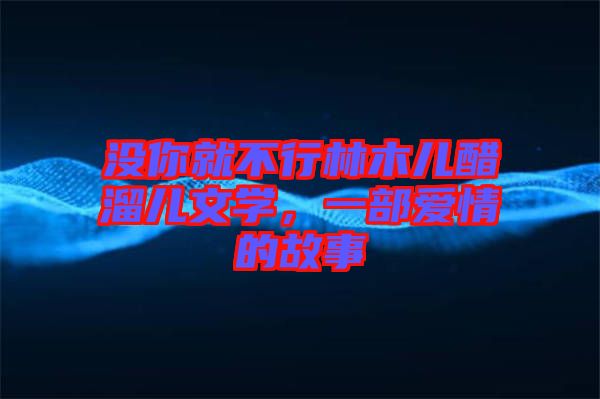 沒(méi)你就不行林木兒醋溜兒文學(xué)，一部愛(ài)情的故事