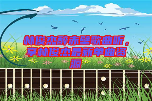 林俊杰醉赤壁歌曲聽，享林俊杰最新單曲資源