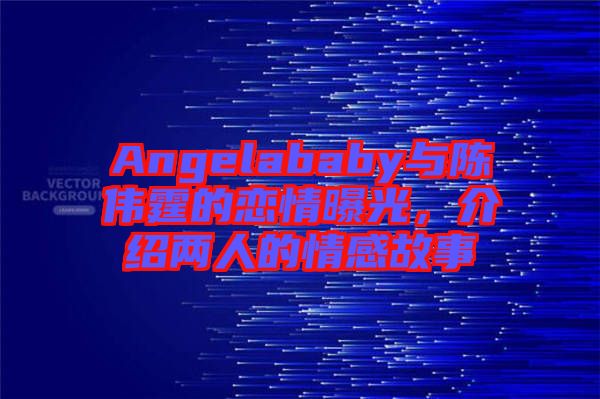 Angelababy與陳偉霆的戀情曝光，介紹兩人的情感故事