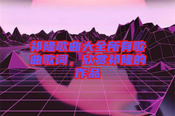 祁隆歌曲大全所有歌曲歌詞，欣賞祁隆的作品