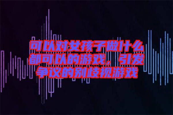 可以對女孩子做什么都可以的游戲，引發(fā)爭議的別歧視游戲