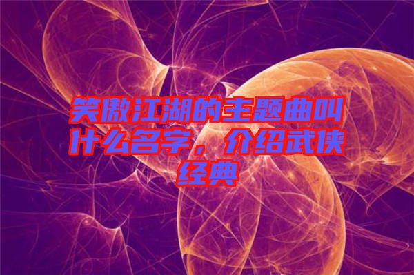 笑傲江湖的主題曲叫什么名字，介紹武俠經(jīng)典