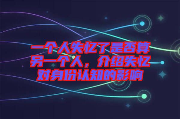 一個人失憶了是否算另一個人，介紹失憶對身份認知的影響