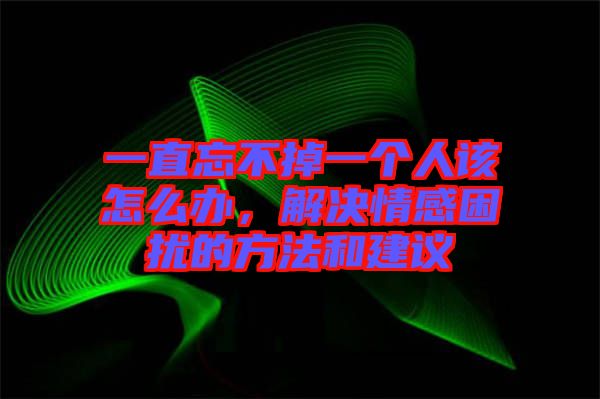 一直忘不掉一個(gè)人該怎么辦，解決情感困擾的方法和建議