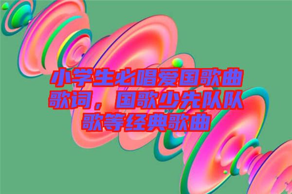 小學生必唱愛國歌曲歌詞，國歌少先隊隊歌等經(jīng)典歌曲