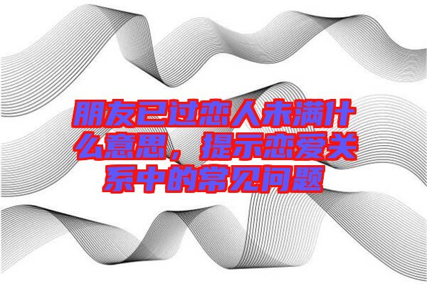 朋友已過戀人未滿什么意思，提示戀愛關(guān)系中的常見問題