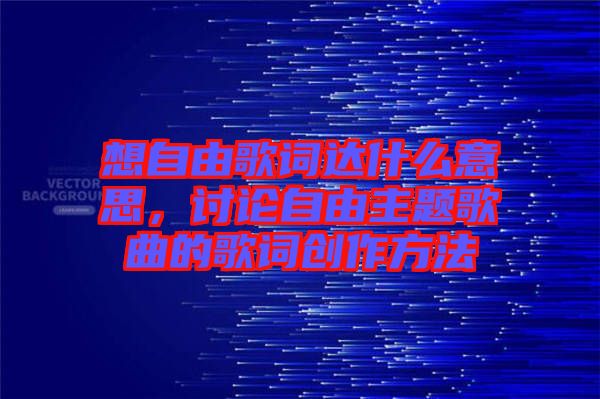 想自由歌詞達(dá)什么意思，討論自由主題歌曲的歌詞創(chuàng)作方法