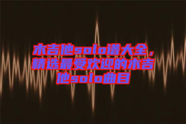 木吉他solo譜大全，精選最受歡迎的木吉他solo曲目