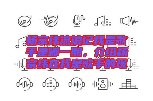 楊宗緯流浪記我是歌手是哪一期，介紹楊宗緯在我是歌手的現(xiàn)