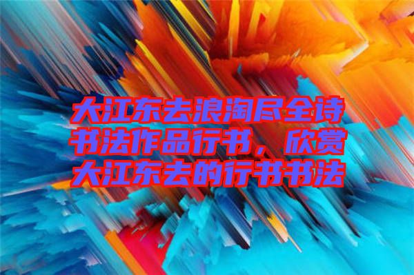 大江東去浪淘盡全詩書法作品行書，欣賞大江東去的行書書法