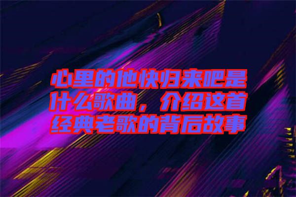 心里的他快歸來吧是什么歌曲，介紹這首經(jīng)典老歌的背后故事