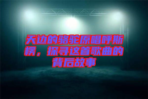 天邊的駱駝原唱呼斯楞，探尋這首歌曲的背后故事