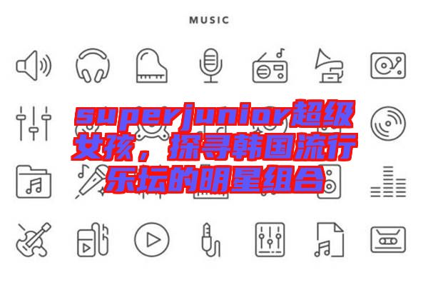 superjunior超級(jí)女孩，探尋韓國(guó)流行樂(lè)壇的明星組合